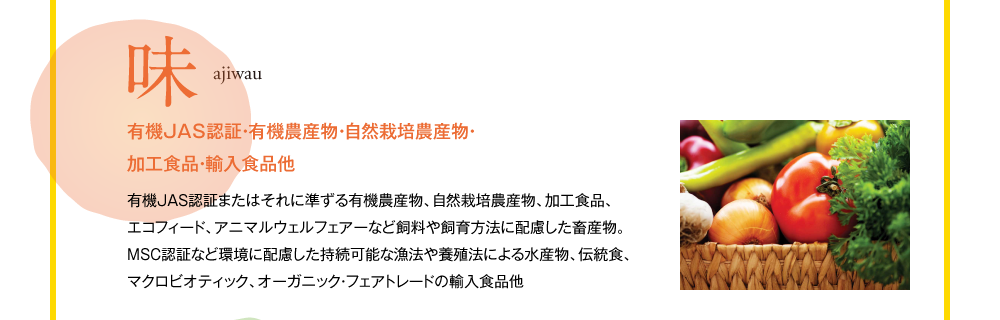 味 ajiwau 有機JAS認証・有機農産物・自然栽培農産物・加工食品・輸入食品他 有機JAS認証またはそれに準ずる有機農産物、自然栽培農産物、加工食品、エコフィード、アニマルウェルフェアーなど飼料や飼育方法に配慮した畜産物。MSC認証など環境に配慮した持続可能な漁法や養殖法による水産物、伝統食、マクロビオティック、オーガニック・フェアトレードの輸入食品他