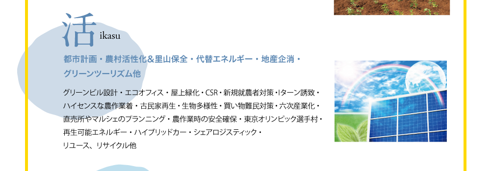 活 ikasu 都市計画・農村活性化&里山保全・代替エネルギー・地産企消・グリーンツーリズム他 グリーンビル設計・エコオフィス・屋上緑化・CSR・新規就農者対策・Iターン誘致・ハイセンスな農作業着・古民家再生・生物多様性・買い物難民対策・六次産業化・直売所やマルシェのプランニング・農作業時の安全確保・東京オリンピック選手村・再生可能エネルギー・ハイブリッドカー・シェアロジスティック・リユース、リサイクル他